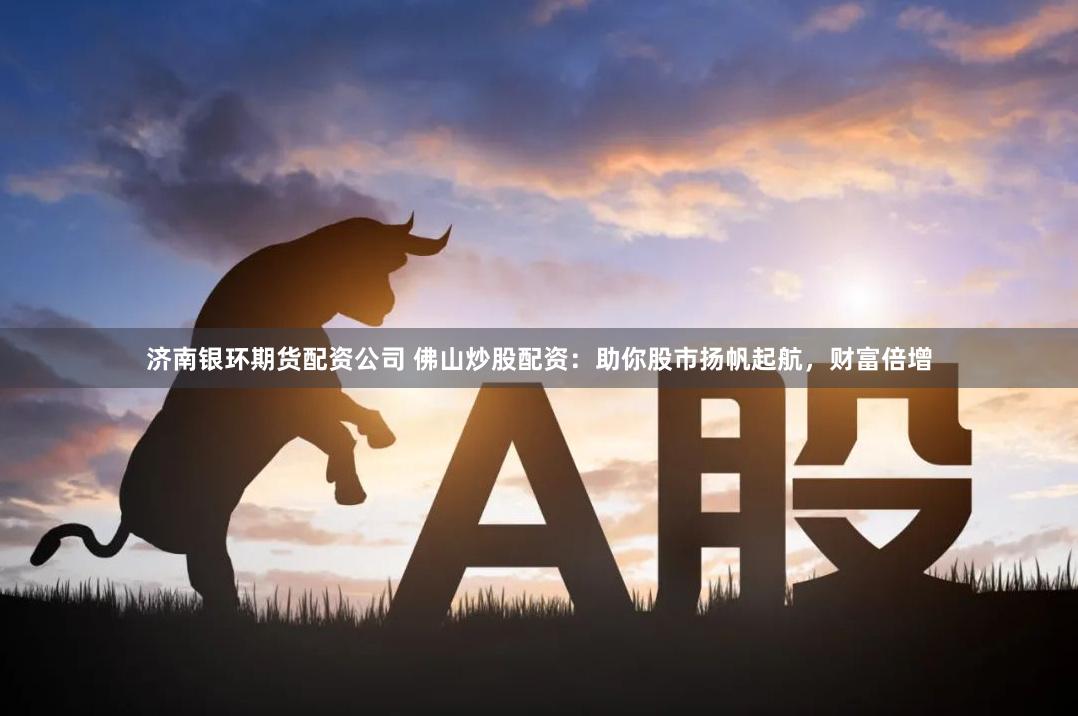 济南银环期货配资公司 佛山炒股配资：助你股市扬帆起航，财富倍增